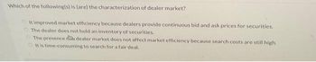 Which of the following(s) is (are) the characterization of dealer market?
It improved market efficiency because dealers provide continuous bid and ask prices for securities.
The dealer does not hold an inventory of securities.
The presence a dealer market does not affect market efficiency because search costs are still high.
It is time-consuming to search for a fair deal.