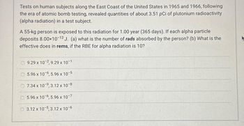 Tests on human subjects along the East Coast of the United States in 1965 and 1966, following
the era of atomic bomb testing, revealed quantities of about 3.51 pCi of plutonium radioactivity
(alpha radiation) in a test subject.
A 55-kg person is exposed to this radiation for 1.00 year (365 days). If each alpha particle
deposits 8.00×10-13 J. (a) what is the number of rads absorbed by the person? (b) What is the
effective does in rems, if the RBE for alpha radiation is 10?
9.29 x 10-2, 9.29 x 10-1
5.96 x 10-6, 5.96 x 10-5
7.34 x 10-9, 3.12 x 10-8
5.96 x 10-6, 5.96 x 10-7
3.12 x 10-5, 3.12 x 10-6