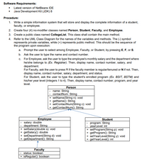 Software Requirements:
• Latest version of NetBeans IDE
• Java Development Kit (JDK) 8
Procedure:
1. Write a simple information system that will store and display the complete information of a student,
faculty, or employee.
2. Create four (4) no-modifier classes named Person, Student, Faculty, and Employee.
3. Create a public class named CollegeList. This class shall contain the main method.
4. Refer to the UML Class Diagram for the names of the variables and methods. The (-) symbol
represents private variables, while (+) represents public method. This should be the sequence of
the program upon execution:
a. Prompt the user to select among Employee, Faculty, or Student, by pressing E, F, or S.
b. Ask the user to type the name and contact number.
c. For Employee, ask the user to type the employee's monthly salary and the department where
he/she belongs to (Ex. Registrar). Then, display name, contact number, salary, and
department.
For Faculty, ask the user to press Y if the faculty member is regular/tenured or N if not. Then,
display name, contact number, salary, department, and status.
For Student, ask the user to type the student's enrolled program (Ex. BSIT, BSTM) and
his/her year level (integers 1 to 4). Then, display name, contact number, program, and year
level.
Person
name: String
contactNum: String
+ setName(String n): void
+ getName(): String
+ setContactNum(Štring c): void
+ getContactNum(): String
Employee
Student
salary: double
department: String
+ setSalary(double s): void
+ getSalary(): double
+ setDepartment(String d): void
+ getDepartment(): String
program: String
yearLevel: int
+ setProgram(String p): void
+ getProgram(): String
+ setYearlevel(String y): void
+ getYearLevel(): int
Faculty
- status: boolean
+ isRegular(): boolean
