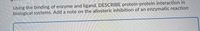 Using the binding of enzyme and ligand, DESCRIBE protein-protein interaction in
biological systems. Add a note on the allosteric inhibition of an enzymatic reaction
