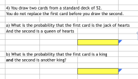 **Card Probability Exercises**

4) You draw two cards from a standard deck of 52.
   You do not replace the first card before you draw the second.

a) What is the probability that the first card is the jack of hearts
   and the second is a queen of hearts?

   [      ]

b) What is the probability that the first card is a king
   and the second is another king?

   [      ]