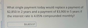 What single payment today would replace a payment of
$2,850 in 2 years and a payment of $3,900 in 5 years if
the interest rate is 4.05% compounded monthly?
$5,823.57