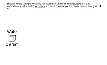 3. Below is a cube that approximately corresponds to one gram of water. Next to it draw
(approximately to the scale) two cubes: a cube of one gram of iron and a cube of one gram of
air.
Water
1 gram