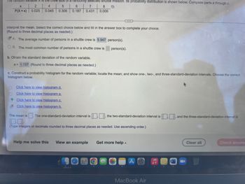 The random Variable is the crew size of a randomly selected shuttle mission. Its probability distribution is shown below. Complete parts a through c.
X
2
4
5
6
7
8
P(X=x) 0.025 0.045
0.306 0.187 0.431 0.006
Interpret the mean. Select the correct choice below and fill in the answer box to complete your choice.
(Round to three decimal places as needed.)
A. The average number of persons in a shuttle crew is 5.947 person(s).
OB. The most common number of persons in a shuttle crew is
person(s).
b. Obtain the standard deviation of the random variable.
o= 1.157 (Round to three decimal places as needed.)
c. Construct a probability histogram for the random variable; locate the mean; and show one-, two-, and three-standard-deviation intervals. Choose the correct
histogram below.
O
Click here to view histogram d.
O
Click here to view histogram a.
Click here to view histogram c.
Click here to view histogram b.
The mean is The one-standard-deviation interval is, the two-standard-deviation interval is, and the three-standard-deviation interval is
0.0
(Type integers or decimals rounded to three decimal places as needed. Use ascending order.)
Help me solve this View an example Get more help.
Clear all
Check answe
MacBook Air