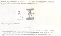 A Carnot cycle, consisting of an isothermal expansion and an adiabatic expansion, followed by
an isothermal compression and an adiabatic compression, is the most efficient form of a heat
engine.
M
AN
The efficiency of a Carnot cycle is
Te
ee =1-
Th
(a) If an engine operating between heat reservoirs at 293K and 473K extracts 1000 J per cycle
from the hot reservoir, what is the maximum possible work that engine can do per cycle?
(b) For this maximum work, how much heat is exhausted to the cold reservoir per cycle?
