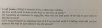 . A ball (mass= 0.5kg) is dropped from a 100m high building.
(a) How much work is done on the ball by the force of gravity?
(b) Assuming air resistance is negligible, what will the final speed of the ball be just before it
hits the ground?
(c) If drag produces an opposing force of 3 N on the ball while it is falling, what will the final
speed of the ball be just before it hits the ground?
S%3D
