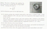 Bonus: You saw on Monday that applying the
Biot-Savart Law to a point close to a long straight
current carrying wire leads to
40 21
B
4 T
with the directions given by the right-hand rule.
(a) A current-carrying wire oriented north-south is laid above a compass needle. If the
compass deflection is 20° to the east, what is the magnitude of the magnetic field due
to the current?
(Note that the compass reacts to the total magnetic field, consisting of the Earth's
magnetic field and the magnetic field due to the current-carrying wire. The horizontal
component of Earth's magnetic field has a magnitude of about 2 x 10-6 tesla.)
(b) In which direction is the current flowing?
(c) Draw a picture of the current-carrying wire, the compass, and include the directions of
the magnetic fields due to the wire and due to the earth.
(d) If the wire is 0.5cm above the compass needle, how much current flows in the wire?
