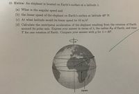 10. Extra: An elephant is located on Earth's surface at a latitude ).
(a) What is the angular speed and
(b) the linear speed of the elephant on Earth's surface at latitude 40° N.
(c) At what latitude would its linear speed be 10 m/s?
(d) Calculate the centripetal acceleration of the elephant resulting from the rotation of Earth
around its polar axis. Express your answer in terms of ), the radius RE of Earth, and time
T for one rotation of Earth. Compare your answer with g for A = 40°.
Equator
