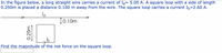 In the figure below, a long straight wire carries a current of Ią= 5.00 A. A square loop with a side of length
0.250m is placed a distance 0.100 m away from the wire. The square loop carries a current Ib=2.60 A.
[0.10m
Find the magnitude of the net force on the square loop.
0.25m
