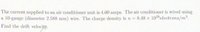 The current supplied to an air conditioner unit is 4.00 amps. The air conditioner is wired using
a 10-gauge (diameter 2.588 mm) wire. The charge density is n 8.48 x 10%electrons/m.
Find the drift velocity.
