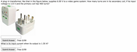 A plug-in transformer, like that in the figure below, supplies 6.00 V to a video game system. How many turns are in its secondary coil, if its input
voltage is 115 V and the primary coil has 400 turns?
Submit Answer
Tries 0/99
What is its input current when its output is 1.30 A?
Submit Answer
Tries 0/99
