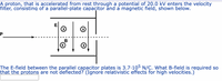 A proton, that is accelerated from rest through a potential of 20.0 kV enters the velocity
filter, consisting of a parallel-plate capacitor ănd a magnetic field, shown below.
E
B
The E-field between the parallel capacitor plates is 3.7.105 N/C. What B-field is required so
that the protons are not deflected? (Ignorė relativistic effects for high velocities.)
