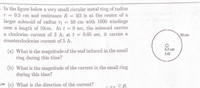 .In the figure below a very small circular metal ring of radius
r = 0.5 cm and resistance R
larger solenoid of radius r
over a length of 10cm. Att = 0 sec, the solenoid carries
a clockwise current of 3 A; at t = 0.05 sec, it carries a
counterclockwise current of 5 A.
= 50 is at the center of a
50 cm with 1000 windings
50 cm
0.5 cm
(a) What is the magnitude of the emf induced in the small
ring during this time?
50
(b) What is the magnitude of the current in the small ring
during this time?
Em (c) What is the direction of the current?
