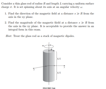 Consider a thin glass rod of radius R and length L carrying a uniform surface
charge σ. It is set spinning about its axis at an angular velocity w.
1. Find the direction of the magnetic field at a distances >> R from the
axis in the xy plane.
2. Find the magnitude of the magnetic fiield at a distances > R from
the axis in the xy plane. It is acceptable to provide the answer in an
integral form in this exam.
Hint: Treat the glass rod as a stack of magnetic dipoles.
FIGURE 5.66
>L/2