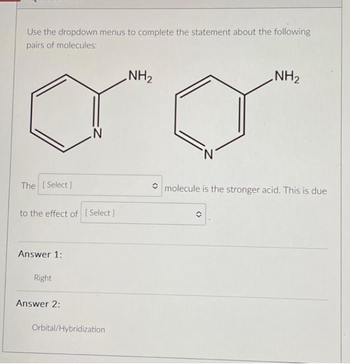 Use the dropdown menus to complete the statement about the following
pairs of molecules:
The [Select]
to the effect of [Select]
Answer 1:
Right
N
Answer 2:
Orbital/Hybridization
NH₂
NH₂
molecule is the stronger acid. This is due