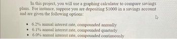 In this project, you will use a graphing calculator to compare savings
plans. For instance, suppose you are depositing $1000 in a savings account
and are given the following options:
4
• 6.2% annual interest rate, compounded annually
6.1% annual interest rate, compounded quarterly
6.0% annual interest rate, compounded continuously
•