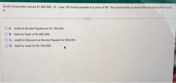 Smith Corporation issues $1,800,000, 10-year, 9% bonds payable at a price of 98. The journal entry to record the issuance will include
a:
A. credit to Bonds Payable for $1,764,000.
OB. debit to Cash of $1,800,000.
OC.
O D.
credit to Discount on Bonds Payable for $36,000.
debit to Cash for $1,764,000.