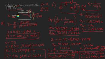 2. Determine V and I of a short transmission line, if Z is... V=IR
a) 500+j300
b) 1000 and 10μF in parallel,
V=12
E-
230Z0°V
60Hz
a) I = = =
I=
j10Ω
4Ω
W
Z V
500
+j300
23020
Z¯¯ (4+;10)+(506+)300)
I = 0.3311 - 10.2036 A
1 = 0.3887 / -31.5948 A
V= IZ
V = (2.3311-j0.2036) (500+1300)
|V= 226.63-j247 V
100=
Zeq=
2015- (100 + - 035 2032
-j243.
3.2582
10 мF
217 (6=) (10x106)
Xc= 265.2582
*с= -јXc
Zea = 87.5563-j33.00Br Xc= -j265.2582
Zeq= 93.5715 <20.65652
Z₁ = (4 + jlo) + (87.5563-j 33.008)
2₂=91.5563-j23.008
23020
E
Z
911.5533-j23.008
V=226.6435 <0.6244 v I=2.3629 + 50.59384
2 TT fC
v=1 Zeq
V = (2.3629+,0598) (87,55638
V=226.487-j26.0037 v
V=227.97482-6.5496 V