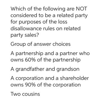 Which of the following are NOT
considered to be a related party
for purposes of the loss
disallowance
rules on related
party sales?
Group of answer choices
A partnership and a partner who
owns 60% of the partnership
A grandfather and grandson
A corporation and a shareholder
owns 90% of the corporation
Two cousins