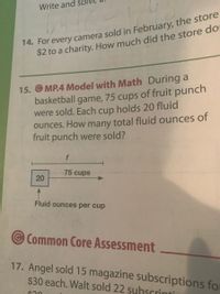 Write and sol
14. For every camera sold in February, the store
$2 to a charity. How much did the store doi
15. © MP.4 Model with Math During a
basketball game, 75 cups of fruit punch
were sold. Each cup holds 20 fluid
ounces. How many total fluid ounces
fruit punch were sold?
of
75 cups
Fluid ounces per cup
Common Core Assessment
17. Angel sold 15 magazine subscriptions for
$30 each. Walt sold 22 suhscrinti
20
