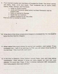 9. Four married couples are members of Couples for Christ. The wives' names
are Kathy, Sally, Jovie and Apple. Their husbands are (in some order)
Danny, Wally, George, and Fernando.
• Wally is Jovie's brother.
• Jovie and Fernando dated some, but then Fernando met his
present wife.
• Kathy is married to George.
• Apple has two brothers.
Apple's husband is an only child.
Find out who is married to whom.
55
10. If the third of the three consecutive inteġers is increased by 14, it is equal to
twice the first, find the integers.
11. When asked how much money he earned last vacation, Josh replied, "If you
- half of my earnings by P30, you will obtain three fourths, of
increased one
my earnings." How much did Josh earn?
anoi
12. In the town of Balaoan, three children namely Pepe, Juan, and Jose deliver
newspapers. Pepe delivers 3 times as many papers as Jose and Juan
delivers 13 more than Pepe. If the 3 children delivered 496 newspapers,
how many papers does each deliver?
eiel e 19plaab toheint
