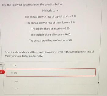 Use the following data to answer the question below.
Malaysia data:
The annual growth rate of capital stock = 7%
The annual growth rate of labor force = 2%
The labor's share of income = 0.60
The capital's share of income = 0.40
The annual growth rate of output = 5%
From the above data and the growth accounting, what is the annual growth rate of
Malaysia's total factor productivity?
er
1%
ed
9%
10%
-1%