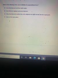 Which of the following is the correct definition for perpendicular lines?
O Lines that intersect and form right angles.
O Lines that are coplanar and never intersect.
O A line that intersects 'another line at its midpoint and splits the line into two equal parts.
O Lines on the same plane.
to search
) 耳
