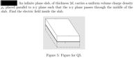 An infinite plane slab, of thickness 2d, carries a uniform volume charge density
Pv placed parallel to x-y plane such that the x-y plane passes through the middle of the
slab. Find the electric field inside the slab.
Figure 5: Figure for Q5.
