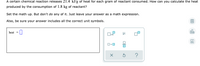 A certain chemical reaction releases 21.4 kJ/g of heat for each gram of reactant consumed. How can you calculate the heat
produced by the consumption of 1.8 kg of reactant?
Set the math up. But don't do any of it. Just leave your answer as a math expression.
Also, be sure your answer includes all the correct unit symbols.
heat
dlo
x10
Ar
?
