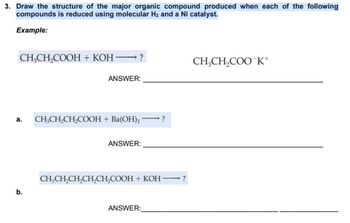 3. Draw the structure of the major organic compound produced when each of the following
compounds is reduced using molecular H₂ and a Ni catalyst.
Example:
CH₂CH₂COOH + KOH →→→→→→?
ANSWER:
a. CH₂CH₂CH₂COOH + Ba(OH)2 -
b.
ANSWER:
?
CH₂CH₂CH₂CH₂CH₂COOH + KOH-
ANSWER:
?
CH₂CH₂COO K+