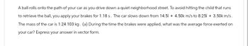 A ball rolls onto the path of your car as you drive down a quiet neighborhood street. To avoid hitting the child that runs
to retrieve the ball, you apply your brakes for 1.18 s. The car slows down from 14.5î + 4.50k m/s to 8.251 + 3.50k m/s.
The mass of the car is 1.24 103 kg. (a) During the time the brakes were applied, what was the average force exerted on
your car? Express your answer in vector form.