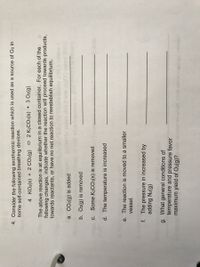 4. Consider the following exothermic reaction which is used as a source of O2 in
some self-contained breathing devices.
4 KO2(s) + 2 CO2(g) 2 K2CO:(s) + 3 O2(g)
The above reaction is at equilibrium in a closed container. For each of the
following changes, indicate whether the reaction will proceed towards products,
towards reactants, or have no net reaction to reestablish equilibrium.
a. CO2(g) is added
b. O2(g) is removed
C.
Some K2CO3(s) is removed
d. The temperature is increased
e. The reaction is moved to a smaller
vessel.
f. The pressure in increased by
adding N2(g)
g. What general conditions of
temperature and pressure favor
maximum yield of O2(g)? n

