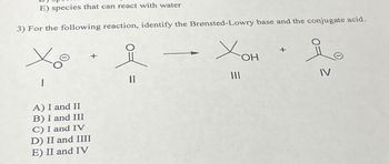 E) species that can react with water
3) For the following reaction, identify the Brønsted-Lowry base and the conjugate acid.
X
|
A) I and II
B) I and III
C) I and IV
D) II and IIII
E) II and IV
요
=
111
OH
요
IV