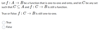 Let f A → B be a function that is one-to-one and onto, and let C be any set
such that CCA and f: C → B is still a function.
True or False: f: C → B is still one-to-one.
True
False