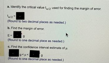 a. Identify the critical value to/2 used for finding the margin of error.
ta/2=
(Round to two decimal places as needed.)
b. Find the margin of error.
E=
g
(Round to one decimal place as needed.)
c. Find the confidence interval estimate of μ.
ghp<
g
(Round to one decimal place as needed.)