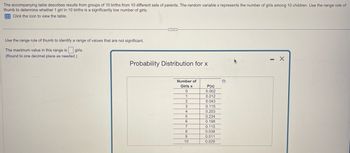 The accompanying table describes results from groups of 10 births from 10 different sets of parents. The random variable x represents the number of girls among 10 children. Use the range rule of
thumb to determine whether 1 girl in 10 births is a significantly low number of girls.
Click the icon to view the table.
Use the range rule of thumb to identify a range of values that are not significant.
The maximum value in this range is girls.
(Round to one decimal place as needed.)
***
Probability Distribution for x
Number of
Girls x
0
1
2
3
4
5
6
7
8
9
10
P(x)
0.002
0.012
0.043
0.115
0.203
0.234
0.198
0.115
0.038
0.011
0.029
D
-
X