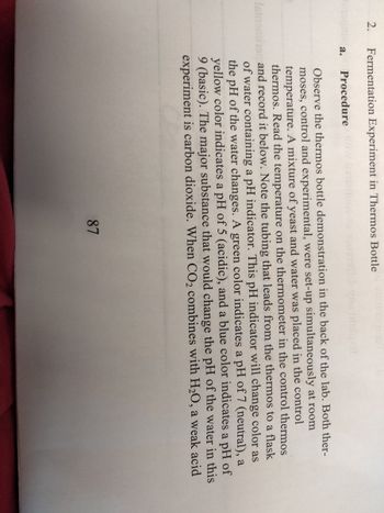 2.
Fermentation Experiment in Thermos Bottle
a.
Procedure
Observe the thermos bottle demonstration in the back of the lab. Both ther-
moses, control and experimental, were set-up simultaneously at room
temperature. A mixture of yeast and water was placed in the control
thermos. Read the temperature on the thermometer in the control thermos
Istomins and record it below. Note the tubing that leads from the thermos to a flask
of water containing a pH indicator. This pH indicator will change color as
the pH of the water changes. A green color indicates a pH of 7 (neutral), a
yellow color indicates a pH of 5 (acidic), and a blue color indicates a pH of
9 (basic). The major substance that would change the pH of the water in this
experiment is carbon dioxide. When CO₂ combines with H₂O, a weak acid
87