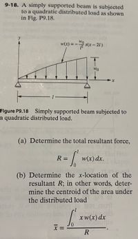 9-18. A simply supported beam is subjected
to a quadratic distributed load as shown
in Fig. P9.18.
y
Wo
w(x) = - x(x - 21)
WO
-1
Figure P9.18 Simply supported beam subjected to
a quadratic distributed load.
(a) Determine the total resultant force,
R = [
w(x) dx.
(b) Determine the x-location of the
resultant R; in other words, deter-
mine the centroid of the area under
the distributed load i
mou
x w(x) dx
x =
||
18
