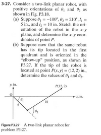 3-27. Consider a two-link planar robot, with
positive orientations of 0, and 0, as
shown in Fig. P3.18.
(a) Suppose 0, = -100°, 0, = 210°,4 =
5 in., and l = 10 in. Sketch the ori-
entation of the robot in the x-y
plane, and determine the x-y coor-
dinates of point P.
(b) Suppose now that the same robot
has its tip located in the first
quadrant and is oriented in the
"elbow-up" position, as shown in
P3.27. If the tip of the robot is
located at point P(x, y) = (12, 2) in.,
determine the values of 0, and 02.
%3D
y, in.
P(12, 2)
*, in.
10
5
Figure P3.27 A two-link planar robot for
problem P3-27.
