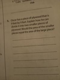 Crafts Gyr
Club
S. Oscar has a piece of plywood that is
9 feet by 9 feet. Explain how he can
divide it into two smaller pieces of
plywood. Would the area of the smaller
pieces equal the area of the large piece?
rs.
