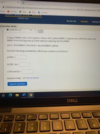 Learn
+
A blackboard.sanjac.edu/webapps/blackboard/content/contentWrapper.jsp?course_id%3 3201092_1&displayName=My
Gmail
O YouTube
Maps
a News
O Translate
SPRING 2021
My San Jac
Courses
Student S
lyopenMath (MOM)
Question 33
A bag of M&M's has 5 red, 6 green, 4 blue, and 2 yellow M&M's. Suppose you randomly select two
M&M's from the bag one at a time without replacing the first M&M.
Let A = first M&M is red and B = second M&M is yellow.
Find the following probabilities. (Write your answers as fractions.)
a) P(A) =
b) P(B | A) =
C) P(A and B) =
Question Help: D Post to forum
Submit Question
DELL
F8
F4
F1
F2
F3
&
%23
%24
8.
6.
4
1
W #
