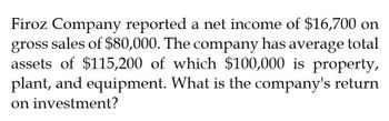 Firoz Company reported a net income of $16,700 on
gross
sales of $80,000. The company has average total
assets of $115,200 of which $100,000 is property,
plant, and equipment. What is the company's return
on investment?