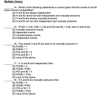 14. Which of the following statements is correct given that the events A and B
have nonzero probabilities?
(A) A and B are always independent
(B) A and B cannot be both independent and mutually exclusive
(C) A and B are always mutually exclusive
(D) A and B can be both independent and mutually exclusive
15. If P(A) = 0.20, P(B) = 0.30 and P(A and B) = 0.06, then A and B are:
(A) mutually exclusive events
(B) dependent events
(C) complementary events
(D) independent events
16. Two events A and B are said to be mutually exclusive if:
(A) P(A/B) = 1
(B) P(B/A) = 1
(C) P(A and B) = 0
(D) P(A and B) = 1
(E) none of the above
%3D
%3D
_17. If A and B are independent then:
(A) P(A/B) = 0
(B) P(A/B) =P(B)
(C) P(A and B) = 0
(D) P(A/B) = P(A)
(E) none of the above
_18. If A and B are mutually exclusive then:
(A) P(A/B) = 0
(B) P(A/B) =P(B)
(C) P(A or B) = 0
(D) P(A/B) = P(A)
(E) none of the above
%3D
%3D
