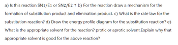 a) Is this reaction SN1/E1 or SN2/E2 ? b) For the reaction draw a mechanism for the
formation of substitution product and elimination product. c) What is the rate law for the
substitution reaction? d) Draw the energy profile diagram for the substitution reaction? e)
What is the appropriate solvent for the reaction? protic or aprotic solvent.Explain why that
appropriate solvent is good for the above reaction?