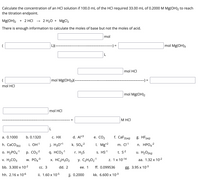 Calculate the concentration of an HCI solution if 100.0 mL of the HCI required 33.00 mL of 0.2000 M Mg(OH)₂ to reach
the titration endpoint.
Mg(OH)₂ + 2 HCI
2 H₂O + MgCl₂
There is enough information to calculate the moles of base but not the moles of acid.
mol
L)(--
mol Mg(OH)3
mol HCI
(
mol Mg(OH)3)(--
mol HCI
mol Mg(OH)2
mol HCI
a. 0.1000
b. 0.1320
c. HX
d. Al+3
h. CaCO3(s)
i. OH-1
j. H30+1
k. SO4²
-1
-2
0. H₂PO4-¹ p. CO3-²
v. H₂CO3
W. PO4-³
bb. 3.300 x 10-²
q. HCO3-1
r. H₂S
x. HC₂H302
y. C₂H30₂-1
dd. 2
ee. 1
jj. 0.2000
hh. 2.16 x 10-6
CC. 3
ii. 1.60 x 10-5
L
e. CO₂
-) =
M HCI
f. CaF2(aq)
m. Cl-1
t. S-²
1 x 10-14
I. Mg+2
s. HS-1
ff. 0.099536
kk. 6.600 x 10-³
-) =
g. HF (aq)
n. HPO4²
u. H₂O(liq)
aa. 1.32 x 10-²
gg. 3.95 x 10-3