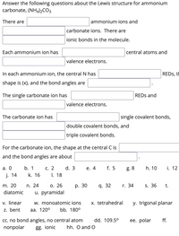 Answer the following questions about the Lewis structure for ammonium
carbonate, (NHa)½CO3
There are
ammonium ions and
carbonate ions. There are
ionic bonds in the molecule.
Each ammonium ion has
central atoms and
valence electrons.
In each ammonium ion, the central N has
REDS, tH
shape is (x), and the bond angles are
The single carbonate ion has
REDS and
valence electrons.
The carbonate ion has
single covalent bonds,
double covalent bonds, and
triple covalent bonds.
For the carbonate ion, the shape at the central C is
and the bond angles are about
а. О
b. 1
С. 2
d. 3
е. 4
f. 5
g. 8
h. 10
i. 12
j. 14
k. 16
I. 18
m. 20
n. 24
О. 26
р. 30
q. 32
r. 34
S. 36
t.
diatomic
u. pyramidal
v. linear
z. bent
w. monoatomic ions
x. tetrahedral
y. trigonal planar
aа. 1200
bb. 180°
ff.
c. no bond angles, no central atom
nonpolar
dd. 109.5°
ее. polar
gg. ionic
hh. O and O
