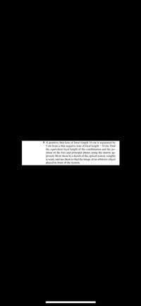 9 A positive thin lens of focal length 10 cm is separated by
5 cm from a thin negative lens of focal length - 10 cm. Find
the equivalent focal length of the combination and the po-
sition of the foci and principal planes using the matrix ap-
proach. Show them in a sketch of the optical system, roughly
to scale, and use them to find the image of an arbitrary object
placed in front of the system.
