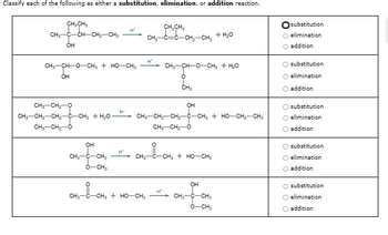 Classify each of the following as either a substitution, elimination, or addition reaction.
CH3 CH3
CH3-C-CH-CH2-CH3
ÓH
CH3CH₂
CH3-C=C-CH2-CH3
+ H₂O
H*
CH3-04-0
O-CH, Ý HỌ CHI
OH
CH3-CH2-0
CH3-CH2-CH2-C-CH3 + H₂O
CH3-CH2-0
OH
H+
CH3CHO-CH, THO
°
CH3
OH
CH3-CH2-CH2-C-CH3 + HO-CH2-CH3
CH3-CH2-0
CH3-C-CH3 + HO-CH3
H*
CH3-C-CH3
CHCH
O-CH3
OH
CH₂--CH₂
H*
CH3-CCH3 + HỌ CH
CH3-C-CH3
Ô CHI
Osubstitution
O elimination
O addition
Osubstitution
O elimination
addition
substitution
O elimination
O addition
substitution
O elimination
addition
O substitution
O elimination
addition