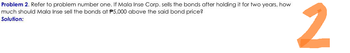 Problem 2. Refer to problem number one. If Mala Inse Corp. sells the bonds after holding it for two years, how
much should Mala Inse sell the bonds at P5,000 above the said bond price?
Solution:
2