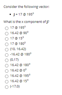 Consider the following vector:

- **J = 17 @ 195°**

What is the x component of J?

- ⭕ 17 @ 195°
- ⭕ 16.42 @ 90°
- ⭕ 17 @ 15°
- ⭕ 17 @ 180°
- ⭕ (10, 16.42)
- ⭕ -16.42 @ 180°
- ⭕ (0,17)
- ⭕ 16.42 @ 180°
- ⭕ 16.42 @ 0°
- ⭕ 16.42 @ 195°
- ⭕ 16.42 @ 15°
- ⭕ (-17,0)